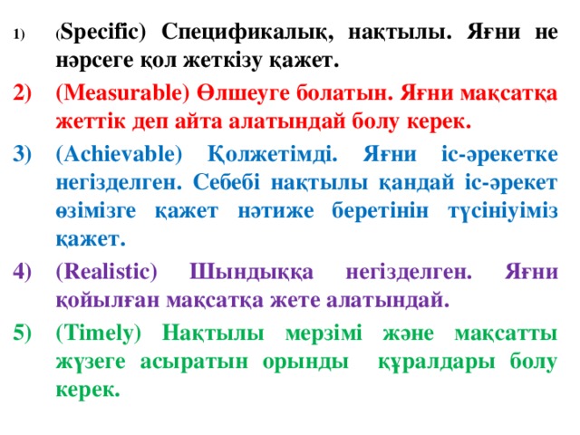 ( Specific) Спецификалық, нақтылы. Яғни не нәрсеге қол жеткізу қажет. (Measurable) Өлшеуге болатын. Яғни мақсатқа жеттік деп айта алатындай болу керек. (Achievable) Қолжетімді. Яғни іс-әрекетке негізделген. Себебі нақтылы қандай іс-әрекет өзімізге қажет нәтиже беретінін түсініуіміз қажет. (Realistic) Шындыққа негізделген. Яғни қойылған мақсатқа жете алатындай. (Timely) Нақтылы мерзімі және мақсатты жүзеге асыратын орынды құралдары болу керек.