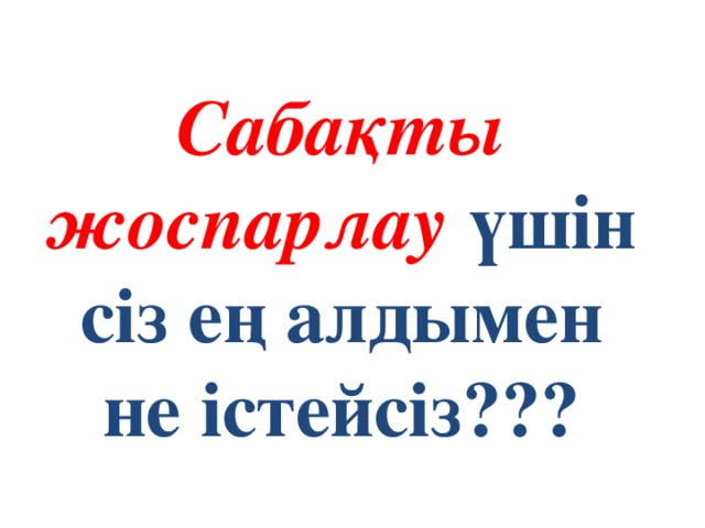 Сабақты жоспарлау үшін сіз ең алдымен не істейсіз???