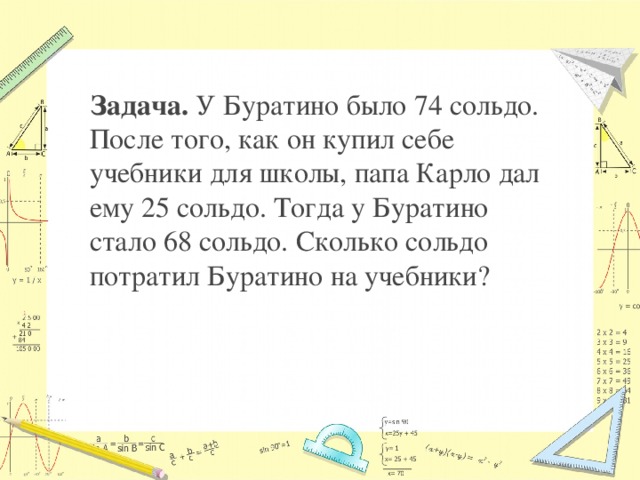 Задача. У Буратино было 74 сольдо. После того, как он купил себе учебники для школы, папа Карло дал ему 25 сольдо. Тогда у Буратино стало 68 сольдо. Сколько сольдо потратил Буратино на учебники?