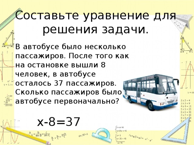 Составьте уравнение для решения задачи.  В автобусе было несколько пассажиров. После того как на остановке вышли 8 человек, в автобусе осталось 37 пассажиров. Сколько пассажиров было в автобусе первоначально? х-8=37