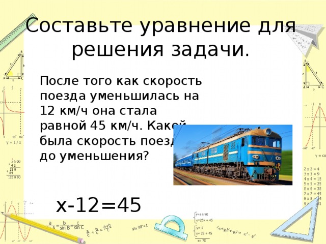 Составьте уравнение для решения задачи.  После того как скорость поезда уменьшилась на 12 км/ч она стала равной 45 км/ч. Какой была скорость поезда до уменьшения? х-12=45