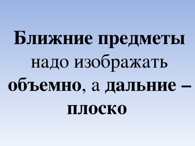 Ближние предметы надо изображать объемно , а дальние – плоско