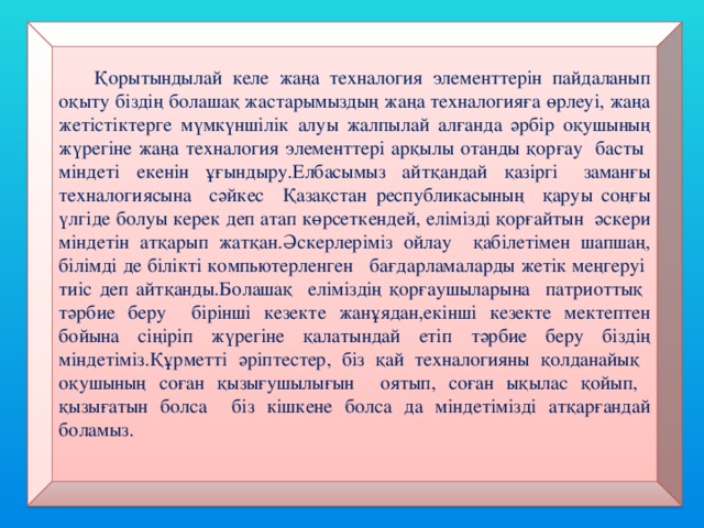 Қорытындылай келе жаңа техналогия элементтерін пайдаланып оқыту біздің болашақ жастарымыздың жаңа техналогияға өрлеуі, жаңа жетістіктерге мүмкүншілік алуы жалпылай алғанда әрбір оқушының жүрегіне жаңа техналогия элементтері арқылы отанды қорғау басты міндеті екенін ұғындыру.Елбасымыз айтқандай қазіргі заманғы техналогиясына сәйкес Қазақстан республикасының қаруы соңғы үлгіде болуы керек деп атап көрсеткендей, елімізді қорғайтын әскери міндетін атқарып жатқан.Әскерлеріміз ойлау қабілетімен шапшаң, білімді де білікті компьютерленген бағдарламаларды жетік меңгеруі тиіс деп айтқанды.Болашақ еліміздің қорғаушыларына патриоттық тәрбие беру бірінші кезекте жанұядан,екінші кезекте мектептен бойына сіңіріп жүрегіне қалатындай етіп тәрбие беру біздің міндетіміз.Құрметті әріптестер, біз қай техналогияны қолданайық оқушының соған қызығушылығын оятып, соған ықылас қойып, қызығатын болса біз кішкене болса да міндетімізді атқарғандай боламыз.