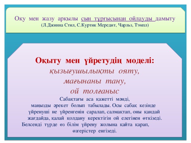 Оқу мен жазу арқылы сын тұрғысынан ойлауды дамыту (Л.Джинна Стил, С.Куртик Мередит, Чарльз, Тэмпл) Оқыту мен үйретудің моделі: қызығушылықты ояту, мағынаны тану, ой толғаныс Сабақтағы аса қажетті мәнді, маңызды әрекет болып табылады. Осы сабақ кезінде үйренуші не үйренгенін саралап, салмақтап, оны қандай жағдайда, қалай қолдану керектігін ой елегінен өткізеді. Белсенді түрде өз білім үйрену жолына қайта қарап, өзгерістер енгізеді.