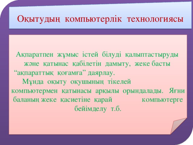 Оқытудың компьютерлік технологиясы Ақпаратпен жұмыс істей білуді қалыптастыруды және қатынас қабілетін дамыту, жеке басты “ақпараттық қоғамға” даярлау. Мұнда оқыту оқушының тікелей компьютермен қатынасы арқылы орындалады. Яғни баланың жеке қасиетіне қарай компьютерге бейімделу т.б.