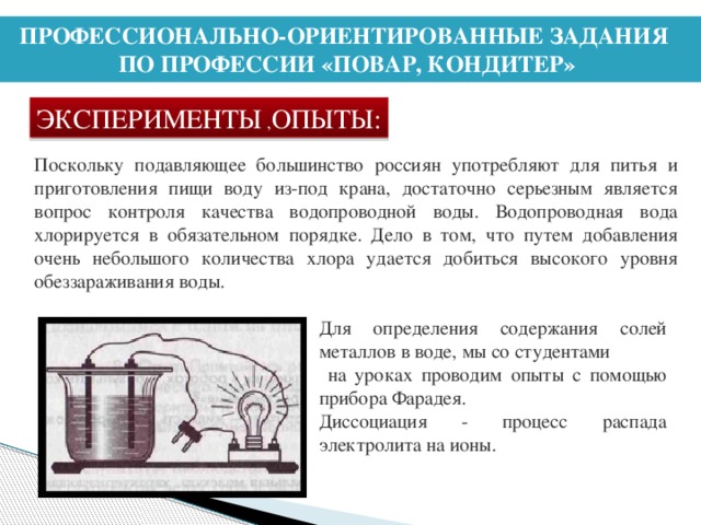 ПРОФЕССИОНАЛЬНО-ОРИЕНТИРОВАННЫЕ ЗАДАНИЯ ПО ПРОФЕССИИ «ПОВАР, КОНДИТЕР» ЭКСПЕРИМЕНТЫ , ОПЫТЫ: Поскольку подавляющее большинство россиян употребляют для питья и приготовления пищи воду из-под крана, достаточно серьезным является вопрос контроля качества водопроводной воды. Водопроводная вода хлорируется в обязательном порядке. Дело в том, что путем добавления очень небольшого количества хлора удается добиться высокого уровня обеззараживания воды. Для определения содержания солей металлов в воде, мы со студентами  на уроках проводим опыты с помощью прибора Фарадея. Диссоциация - процесс распада электролита на ионы.