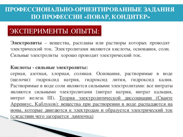 ПРОФЕССИОНАЛЬНО-ОРИЕНТИРОВАННЫЕ ЗАДАНИЯ ПО ПРОФЕССИИ «ПОВАР, КОНДИТЕР» ЭКСПЕРИМЕНТЫ , ОПЫТЫ: Электролиты – вещества, расплавы или растворы которых проводят электрический ток. Электролитами являются кислоты, основания, соли. Сильные электролиты хорошо проводят электрический ток. Кислоты - сильные электролиты: серная, азотная, хлорная, соляная. Основания, растворимые в воде (щелочи): гидроксид натрия, гидроксид лития, гидроксид калия. Растворимые в воде соли являются сильными электролитами: все нитраты являются сильными электролитами (нитрат натрия, нитрат кальция, нитрат железа III). Теория электролитической диссоциации (Сванте Аррениус, Каблуков): вещества при растворении в воде распадаются на ионы, которые двигаются к электродам и образуется электрический ток (следствии чего загорается лампочка)