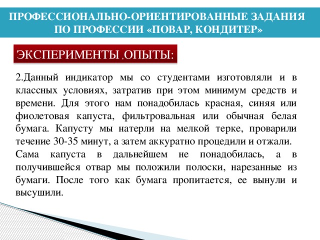 ПРОФЕССИОНАЛЬНО-ОРИЕНТИРОВАННЫЕ ЗАДАНИЯ ПО ПРОФЕССИИ «ПОВАР, КОНДИТЕР» ЭКСПЕРИМЕНТЫ , ОПЫТЫ: 2.Данный индикатор мы со студентами изготовляли и в классных условиях, затратив при этом минимум средств и времени. Для этого нам понадобилась красная, синяя или фиолетовая капуста, фильтровальная или обычная белая бумага. Капусту мы натерли на мелкой терке, проварили течение 30-35 минут, а затем аккуратно процедили и отжали. Сама капуста в дальнейшем не понадобилась, а в получившейся отвар мы положили полоски, нарезанные из бумаги. После того как бумага пропитается, ее вынули и высушили.