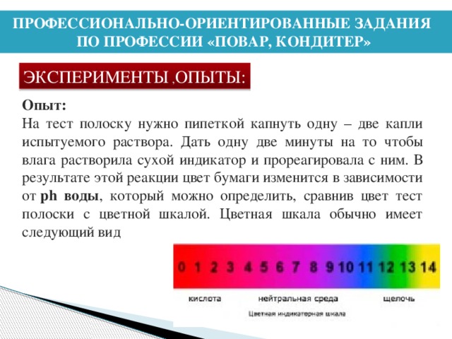 ПРОФЕССИОНАЛЬНО-ОРИЕНТИРОВАННЫЕ ЗАДАНИЯ ПО ПРОФЕССИИ «ПОВАР, КОНДИТЕР» ЭКСПЕРИМЕНТЫ , ОПЫТЫ: Опыт: На тест полоску нужно пипеткой капнуть одну – две капли испытуемого раствора. Дать одну две минуты на то чтобы влага растворила сухой индикатор и прореагировала с ним. В результате этой реакции цвет бумаги изменится в зависимости от  ph воды , который можно определить, сравнив цвет тест полоски с цветной шкалой. Цветная шкала обычно имеет следующий вид