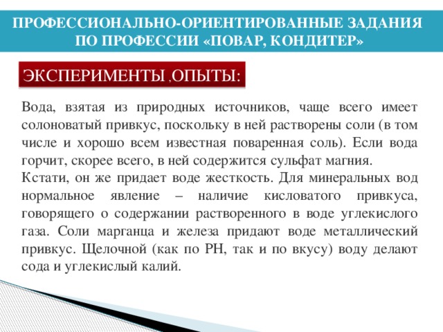 ПРОФЕССИОНАЛЬНО-ОРИЕНТИРОВАННЫЕ ЗАДАНИЯ ПО ПРОФЕССИИ «ПОВАР, КОНДИТЕР» ЭКСПЕРИМЕНТЫ , ОПЫТЫ: Вода, взятая из природных источников, чаще всего имеет солоноватый привкус, поскольку в ней растворены соли (в том числе и хорошо всем известная поваренная соль). Если вода горчит, скорее всего, в ней содержится сульфат магния. Кстати, он же придает воде жесткость. Для минеральных вод нормальное явление – наличие кисловатого привкуса, говорящего о содержании растворенного в воде углекислого газа. Соли марганца и железа придают воде металлический привкус. Щелочной (как по PH, так и по вкусу) воду делают сода и углекислый калий.