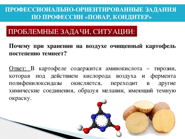 ПРОФЕССИОНАЛЬНО-ОРИЕНТИРОВАННЫЕ ЗАДАНИЯ ПО ПРОФЕССИИ «ПОВАР, КОНДИТЕР» ПРОБЛЕМНЫЕ ЗАДАЧИ, СИТУАЦИИ: Почему при хранении на воздухе очищенный картофель постепенно темнеет? Ответ: В картофеле содержится аминокислота – тирозин, которая под действием кислорода воздуха и фермента полифенилоксидазы окисляется, переходит в другие химические соединения, образуя меланин, имеющий темную окраску.