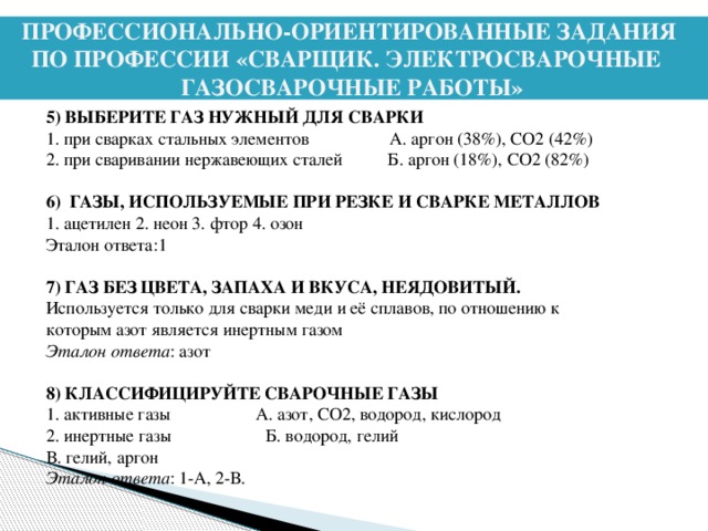 ПРОФЕССИОНАЛЬНО-ОРИЕНТИРОВАННЫЕ ЗАДАНИЯ ПО ПРОФЕССИИ «СВАРЩИК. ЭЛЕКТРОСВАРОЧНЫЕ ГАЗОСВАРОЧНЫЕ РАБОТЫ»   5) ВЫБЕРИТЕ ГАЗ НУЖНЫЙ ДЛЯ СВАРКИ 1. при сварках стальных элементов А. аргон (38%), СО2 (42%) 2. при сваривании нержавеющих сталей Б. аргон (18%), СО2 (82%) 6) ГАЗЫ, ИСПОЛЬЗУЕМЫЕ ПРИ РЕЗКЕ И СВАРКЕ МЕТАЛЛОВ 1. ацетилен 2. неон 3. фтор 4. озон Эталон ответа:1 7) ГАЗ БЕЗ ЦВЕТА, ЗАПАХА И ВКУСА, НЕЯДОВИТЫЙ. Используется только для сварки меди и её сплавов, по отношению к которым азот является инертным газом Эталон ответа : азот 8) КЛАССИФИЦИРУЙТЕ СВАРОЧНЫЕ ГАЗЫ 1. активные газы А. азот, СО2, водород, кислород 2. инертные газы Б. водород, гелий В. гелий, аргон Эталон ответа : 1-А, 2-В.