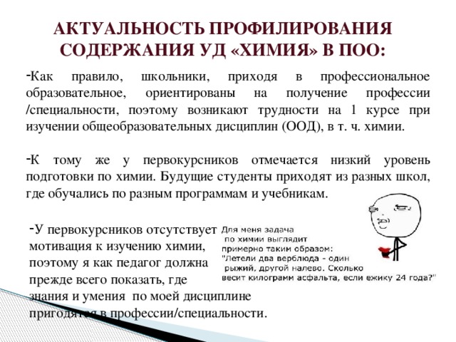 АКТУАЛЬНОСТЬ ПРОФИЛИРОВАНИЯ СОДЕРЖАНИЯ УД «ХИМИЯ» В ПОО: Как правило, школьники, приходя в профессиональное образовательное, ориентированы на получение профессии /специальности, поэтому возникают трудности на 1 курсе при изучении общеобразовательных дисциплин (ООД), в т. ч. химии. К тому же у первокурсников отмечается низкий уровень подготовки по химии. Будущие студенты приходят из разных школ, где обучались по разным программам и учебникам. У первокурсников отсутствует мотивация к изучению химии, поэтому я как педагог должна прежде всего показать, где знания и умения по моей дисциплине пригодятся в профессии/специальности.