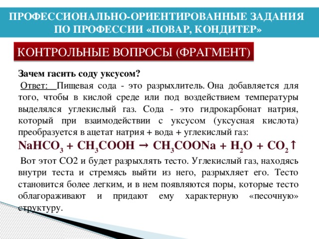 ПРОФЕССИОНАЛЬНО-ОРИЕНТИРОВАННЫЕ ЗАДАНИЯ ПО ПРОФЕССИИ «ПОВАР, КОНДИТЕР» КОНТРОЛЬНЫЕ ВОПРОСЫ (ФРАГМЕНТ) Зачем гасить соду уксусом?   Ответ: Пищевая сода - это разрыхлитель. Она добавляется для того, чтобы в кислой среде или под воздействием температуры выделялся углекислый газ. Сода - это гидрокарбонат натрия, который при взаимодействии с уксусом (уксусная кислота) преобразуется в ацетат натрия + вода + углекислый газ:  NaHCO 3  + CH 3 COOH → CH 3 COONa + H 2 O + CO 2 ↑   Вот этот СО2 и будет разрыхлять тесто. Углекислый газ, находясь внутри теста и стремясь выйти из него, разрыхляет его. Тесто становится более легким, и в нем появляются поры, которые тесто облагораживают и придают ему характерную «песочную» структуру. 