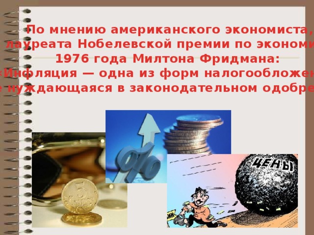 По мнению американского экономиста,  лауреата Нобелевской премии по экономике 1976 года Милтона Фридмана:  «Инфляция — одна из форм налогообложения, не нуждающаяся в законодательном одобрении» .