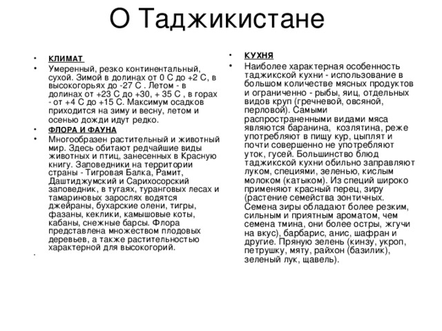 КУХНЯ  Наиболее характерная особенность таджикской кухни - использование в большом количестве мясных продуктов и ограниченно - рыбы, яиц, отдельных видов круп (гречневой, овсяной, перловой). Самыми распространенными видами мяса являются баранина,  козлятина, реже употребляют в пищу кур, цыплят и почти совершенно не употребляют уток, гусей. Большинство блюд таджикской кухни обильно заправляют луком, специями, зеленью, кислым молоком (катыком). Из специй широко применяют красный перец, зиру (растение семейства зонтичных. Семена зиры обладают более резким, сильным и приятным ароматом, чем семена тмина, они более остры, жгучи на вкус), барбарис, анис, шафран и другие. Пряную зелень (кинзу, укроп, петрушку, мяту, райхон (базилик), зеленый лук, щавель). КЛИМАТ Умеренный, резко континентальный, сухой. Зимой в долинах от 0 С до +2 С, в высокогорьях до -27 C . Летом - в долинах от +23 С до +30, + 35 C , в горах - от +4 С до +15 С. Максимум осадков приходится на зиму и весну, летом и осенью дожди идут редко.  ФЛОРА И ФАУНА