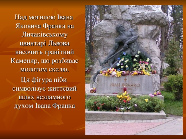 Над могилою Івана Яковича Франка на Личаківському цвинтарі Львова височить гранітний Каменяр, що розбиває молотом скелю.  Ця фігура ніби символізує життєвий шлях незламного духом Івана Франка