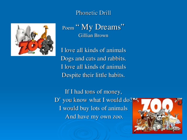 Phonetic Drill Poem “ My Dreams” Gillian Brown I love all kinds of animals Dogs and cats and rabbits. I love all kinds of animals Despite their little habits. If I had tons of money, D’ you know what I would do? I would buy lots of animals  And have my own zoo.