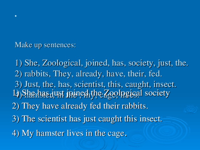 Make up sentences:   1) She, Zoological, joined, has, society, just, the.  2) rabbits, They, already, have, their, fed.  3) Just, the, has, scientist, this, caught, insect.  4) hamster, in the , my, cage, lives.