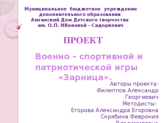 Муниципальное бюджетное учреждение дополнительного образования Амгинский Дом Детского творчества им. О.П. ИВановой - Сидоркевич  ПРОЕКТ  Военно – спортивной и патриотической игры «Зарница». Авторы проекта: Филиппов Александр Георгиевич Методисты: Егорова Александра Егоровна Скрябина Феврония Владимировна