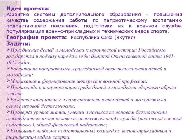 Идея проекта: Развитие системы дополнительного образования – повышения качества содержания работы по патриотическому воспитанию подрастающего поколения, подготовки их к военной службе, популяризация военно-прикладных и технических видов спорта. География проекта: Республика Саха (Якутия) Задачи: