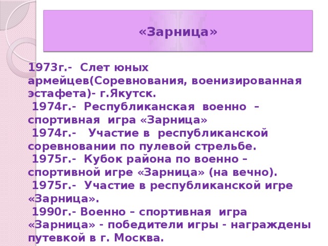 «Зарница» 1973г.- Слет юных армейцев(Соревнования, военизированная эстафета)- г.Якутск.  1974г.- Республиканская военно – спортивная игра «Зарница»  1974г.- Участие в республиканской соревновании по пулевой стрельбе.  1975г.- Кубок района по военно – спортивной игре «Зарница» (на вечно).  1975г.- Участие в республиканской игре «Зарница».  1990г.- Военно – спортивная игра «Зарница» - победители игры - награждены путевкой в г. Москва.