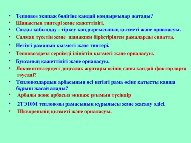 Тепловоз экипаж бөлігіне қандай қондырғылар жатады? Шанақтың типтері және қажеттілігі. Соққы қабылдау - тіркеу қондырғысының қызметі және орналасуы. Салмақ түсетін және шанақпен біріктірілген рамаларды сипатта. Негізгі раманың қызметі және типтері. Тепловоздағы серпімді іліністің қызметі және орналасуы. Буксаның қажеттілігі және орналасуы. Локомотивтердегі доңғалақ жұптары өсінің саны қандай факторларға  тәуелді? Тепловоздардың арбасының өсі негізгі рама өсіне қатысты қанша бұрыш жасай алады? Тепловоздардың арбасының өсі негізгі рама өсіне қатысты қанша бұрыш жасай алады?  Арбалы және арбасыз экипаж ұғымын түсіндір  2ТЭ10М тепловозы рамасының құрылысы және жасалу әдісі.  Шквореньнің қызметі және орналасуы.