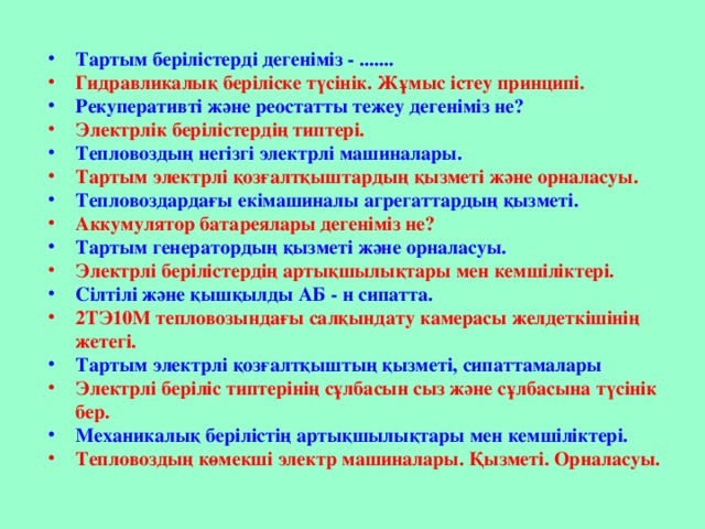 Тартым берілістерді дегеніміз - ....... Гидравликалық беріліске түсінік. Жұмыс істеу принципі. Рекуперативті және реостатты тежеу дегеніміз не? Электрлік берілістердің типтері. Тепловоздың негізгі электрлі машиналары. Тартым электрлі қозғалтқыштардың қызметі және орналасуы. Тепловоздардағы екімашиналы агрегаттардың қызметі. Аккумулятор батареялары дегеніміз не? Тартым генератордың қызметі және орналасуы. Электрлі берілістердің артықшылықтары мен кемшіліктері. Сілтілі және қышқылды АБ - н сипатта. 2ТЭ10М тепловозындағы салқындату камерасы желдеткішінің жетегі. Тартым электрлі қозғалтқыштың қызметі, сипаттамалары Электрлі беріліс типтерінің сұлбасын сыз және сұлбасына түсінік бер. Механикалық берілістің артықшылықтары мен кемшіліктері. Тепловоздың көмекші электр машиналары. Қызметі. Орналасуы.