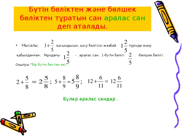 Бүтін бөліктен және бөлшек бөліктен тұратын сан аралас сан деп аталады. Мысалы , қосындысын, қосу белгісін жазбай түрінде жазу  қабылданған. Мұндағы - аралас сан. 1-бүтін бөлігі -бөлшек бөлігі. Оқылуы “ бір бүтін бестен екі”. Бұлар аралас сандар .