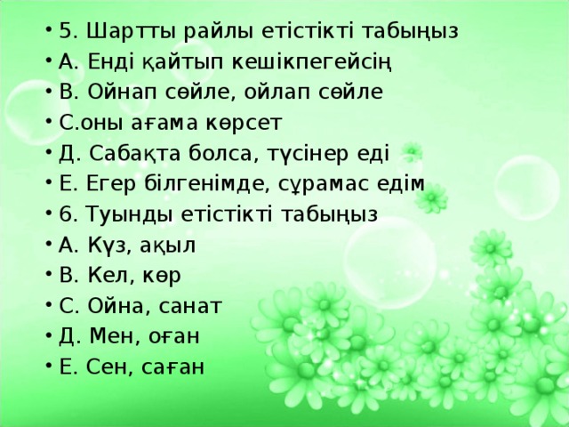 5. Шартты райлы етістікті табыңыз А. Енді қайтып кешікпегейсің В. Ойнап сөйле, ойлап сөйле С.оны ағама көрсет Д. Сабақта болса, түсінер еді Е. Егер білгенімде, сұрамас едім 6. Туынды етістікті табыңыз А. Күз, ақыл В. Кел, көр С. Ойна, санат Д. Мен, оған Е. Сен, саған