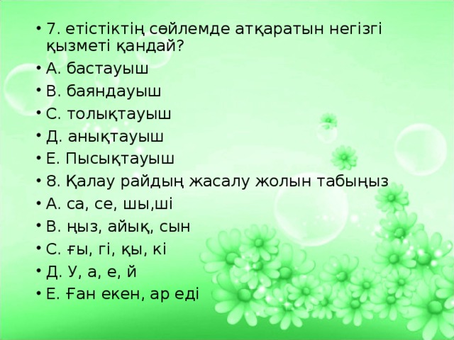 7. етістіктің сөйлемде атқаратын негізгі қызметі қандай? А. бастауыш В. баяндауыш С. толықтауыш Д. анықтауыш Е. Пысықтауыш 8. Қалау райдың жасалу жолын табыңыз А. са, се, шы,ші В. ңыз, айық, сын С. ғы, гі, қы, кі Д. У, а, е, й Е. Ған екен, ар еді