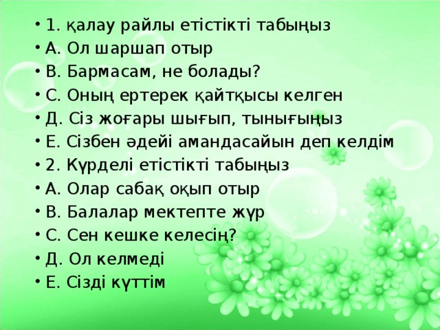 1. қалау райлы етістікті табыңыз А. Ол шаршап отыр В. Бармасам, не болады? С. Оның ертерек қайтқысы келген Д. Сіз жоғары шығып, тынығыңыз Е. Сізбен әдейі амандасайын деп келдім 2. Күрделі етістікті табыңыз А. Олар сабақ оқып отыр В. Балалар мектепте жүр С. Сен кешке келесің? Д. Ол келмеді Е. Сізді күттім