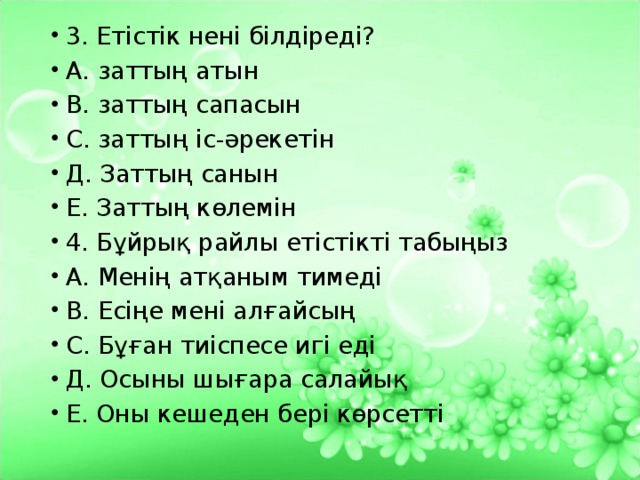 3. Етістік нені білдіреді? А. заттың атын В. заттың сапасын С. заттың іс-әрекетін Д. Заттың санын Е. Заттың көлемін 4. Бұйрық райлы етістікті табыңыз А. Менің атқаным тимеді В. Есіңе мені алғайсың С. Бұған тиіспесе игі еді Д. Осыны шығара салайық Е. Оны кешеден бері көрсетті