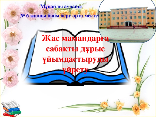 Мұнайлы ауданы № 6 жалпы білім беру орта мектебі Жас мамандарға сабақты дұрыс ұйымдастыруды үйрету