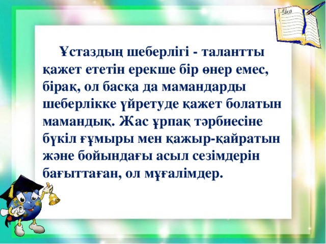 Ұстаздың шеберлігі - талантты қажет ететін ерекше бір өнер емес, бірақ, ол басқа да мамандарды шеберлікке үйретуде қажет болатын мамандық. Жас ұрпақ тәрбиесіне бүкіл ғұмыры мен қажыр-қайратын және бойындағы асыл сезімдерін бағыттаған, ол мұғалімдер.