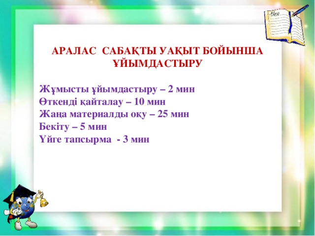 АРАЛАС САБАҚТЫ УАҚЫТ БОЙЫНША ҰЙЫМДАСТЫРУ  Жұмысты ұйымдастыру – 2 мин Өткенді қайталау – 10 мин Жаңа материалды оқу – 25 мин Бекіту – 5 мин Үйге тапсырма - 3 мин