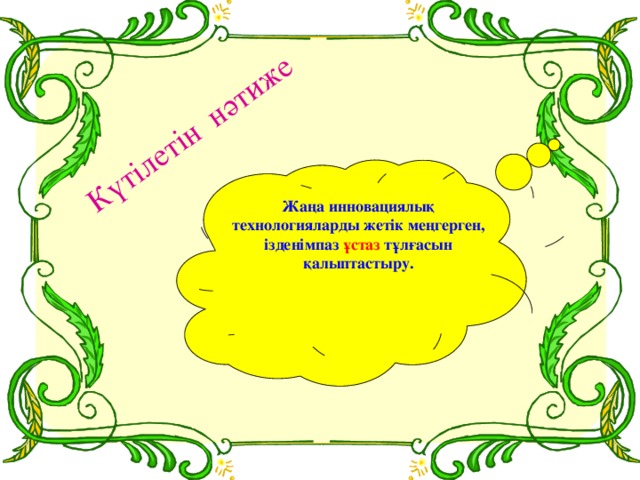 Күтілетін нәтиже Жаңа инновациялық технологияларды жетік меңгерген, ізденімпаз ұстаз тұлғасын қалыптастыру.