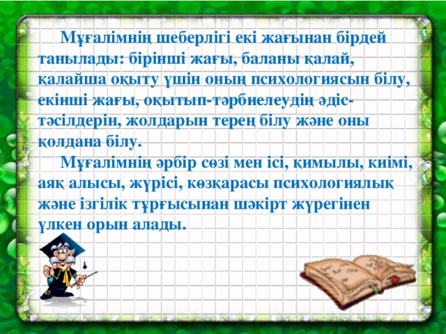 Мұғалімнің шеберлігі екі жағынан бірдей танылады: бірінші жағы, баланы қалай, қалайша оқыту үшін оның психологиясын білу, екінші жағы, оқытып-тәрбиелеудің әдіс-тәсілдерін, жолдарын терең білу және оны қолдана білу.  Мұғалімнің әрбір сөзі мен ісі, қимылы, киімі, аяқ алысы, жүрісі, көзқарасы психологиялық және ізгілік тұрғысынан шәкірт жүрегінен үлкен орын алады.