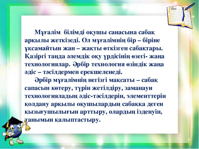 Мұғалім білімді оқушы санасына сабақ арқылы жеткізеді. Ол мұғалімнің бір – біріне ұқсамайтын жан – жақты өткізген сабақтары. Қазіргі таңда әлемдік оқу үрдісінің өзегі- жаңа технологиялар.  Әрбір технология өзіндік жаңа әдіс – тәсілдермен ерекшеленеді.   Әрбір мұғалімнің негізгі мақсаты – сабақ сапасын көтеру, түрін жетілдіру, заманауи технологияладың әдіс-тәсілдерін, элементтерін қолдану арқылы оқушылардың сабаққа деген қызығушылығын арттыру, олардың ізденуін, танымын қалыптастыру.