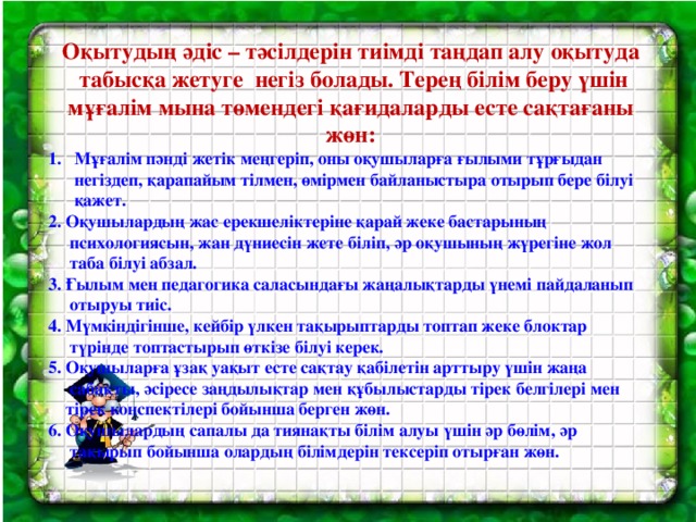 Оқытудың әдіс – тәсілдерін тиімді таңдап алу оқытуда  табысқа жетуге негіз болады. Терең білім беру үшін мұғалім мына төмендегі қағидаларды есте сақтағаны жөн: Мұғалім пәнді жетік меңгеріп, оны оқушыларға ғылыми тұрғыдан  негіздеп, қарапайым тілмен, өмірмен байланыстыра отырып бере білуі  қажет. 2. Оқушылардың жас ерекшеліктеріне қарай жеке бастарының  психологиясын, жан дүниесін жете біліп, әр оқушының жүрегіне жол  таба білуі абзал. 3. Ғылым мен педагогика саласындағы жаңалықтарды үнемі пайдаланып  отыруы тиіс. 4. Мүмкіндігінше, кейбір үлкен тақырыптарды топтап жеке блоктар  түрінде топтастырып өткізе білуі керек. 5. Оқушыларға ұзақ уақыт есте сақтау қабілетін арттыру үшін жаңа  сабақты, әсіресе заңдылықтар мен құбылыстарды тірек белгілері мен  тірек конспектілері бойынша берген жөн. 6. Оқушылардың сапалы да тиянақты білім алуы үшін әр бөлім, әр  тақырып бойынша олардың білімдерін тексеріп отырған жөн.