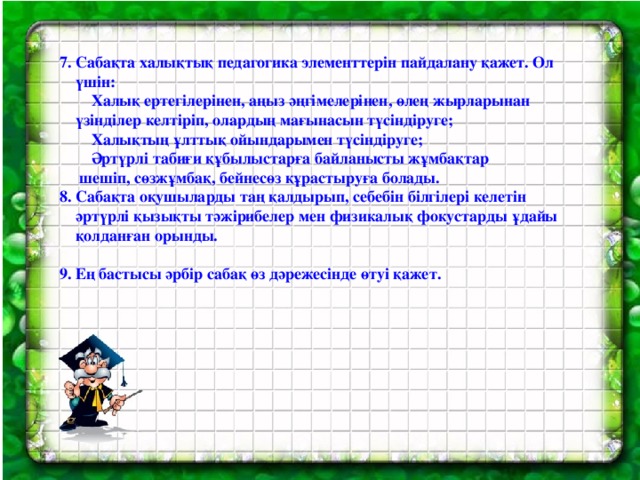 7. Сабақта халықтық педагогика элементтерін пайдалану қажет. Ол  үшін:  Халық ертегілерінен, аңыз әңгімелерінен, өлең жырларынан  үзінділер келтіріп, олардың мағынасын түсіндіруге;  Халықтың ұлттық ойындарымен түсіндіруге;  Әртүрлі табиғи құбылыстарға байланысты жұмбақтар  шешіп, сөзжұмбақ, бейнесөз құрастыруға болады. 8. Сабақта оқушыларды таң қалдырып, себебін білгілері келетін  әртүрлі қызықты тәжірибелер мен физикалық фокустарды ұдайы  қолданған орынды.  9. Ең бастысы әрбір сабақ өз дәрежесінде өтуі қажет.