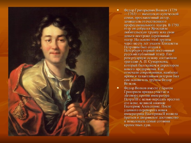 Федор Григорьевич Волков (1729—1763) — выходец из купеческой семьи, прославленный актер, зачинатель отечественного профессионального театра. В 1750 году он собрал в Ярославле любительскую труппу и на свои деньги построил деревянный театр. На основе этой труппы через шесть лет указом Елизаветы Петровны был создан в Петербурге первый постоянный русский публичный театр. Его репертуарную основу составляли трагедии А. П. Сумарокова, который был назначен директором нового предприятия. Как отмечали современники, наиболее ярким и талантливым актером был сам основатель труппы Федор Волков. Федор Волков вместе с братом Григорием принял участие в за́говоре против императора Петра III с целью передать престол его жене, великой княгине Екатерине Алексеевне. После удачного переворота новая императрица Екатерина II возвела братьев в дворянское достоинство и пожаловала семью сотнями крепостных душ.