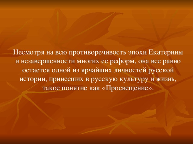 Несмотря на всю противоречивость эпохи Екатерины и незавершенности многих ее реформ, она все равно остается одной из ярчайших личностей русской истории, принесших в русскую культуру и жизнь, такое понятие как «Просвещение».