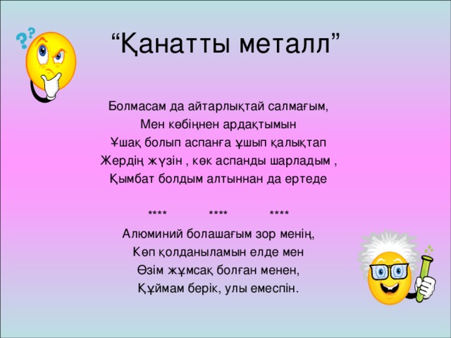 “ Қанатты металл” Болмасам да айтарлықтай салмағым, Мен көбіңнен ардақтымын Ұшақ болып аспанға ұшып қалықтап Жердің жүзін , көк аспанды шарладым , Қымбат болдым алтыннан да ертеде **** **** **** Алюминий болашағым зор менің, Көп қолданыламын елде мен Өзім жұмсақ болған менен, Құймам берік, улы емеспін.