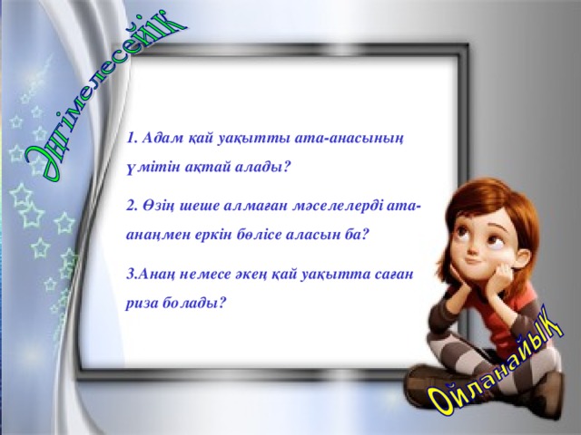 1. Адам қай уақытты ата-анасының үмітін ақтай алады? 2. Өзің шеше алмаған мәселелерді ата-анаңмен еркін бөлісе аласын ба? 3.Анаң немесе әкең қай уақытта саған риза болады?