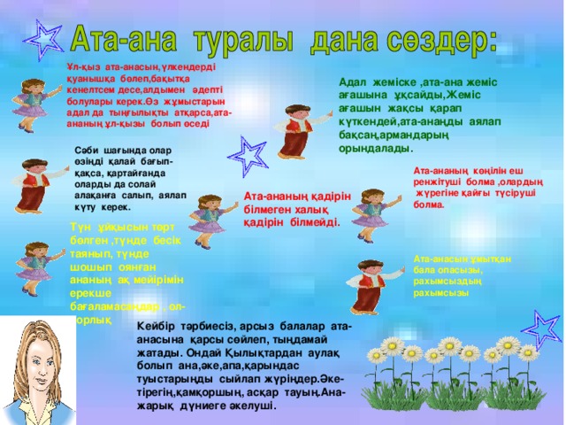 Ұл-қыз ата-анасын,үлкендерді қуанышқа бөлеп,бақытқа кенелтсем десе,алдымен әдепті болулары керек.Өз жұмыстарын адал да тыңғылықты атқарса,ата-ананың ұл-қызы болып өседі Адал жеміске ,ата-ана жеміс ағашына ұқсайды,Жеміс ағашын жақсы қарап күткендей,ата-анаңды аялап бақсаң,армандарың орындалады. Сәби шағында олар өзіңді қалай бағып- қақса, қартайғанда оларды да солай алақанға салып, аялап күту керек. Ата-ананың көңілін еш ренжітуші болма ,олардың жүрегіне қайғы түсіруші болма. Ата-ананың қадірін білмеген халық қадірін білмейді. Түн ұйқысын төрт бөлген ,түнде бесік таянып, түнде шошып оянған ананың ақ мейірімін ерекше бағаламасаңдар , ол- қорлық Ата-анасын ұмытқан бала опасызы, рахымсыздың рахымсызы Кейбір тәрбиесіз, арсыз балалар ата-анасына қарсы сөйлеп, тыңдамай жатады. Ондай Қылықтардан аулақ болып ана,әке,апа,қарындас туыстарыңды сыйлап жүріңдер.Әке-тірегің,қамқоршың, асқар тауың.Ана- жарық дүниеге әкелуші.