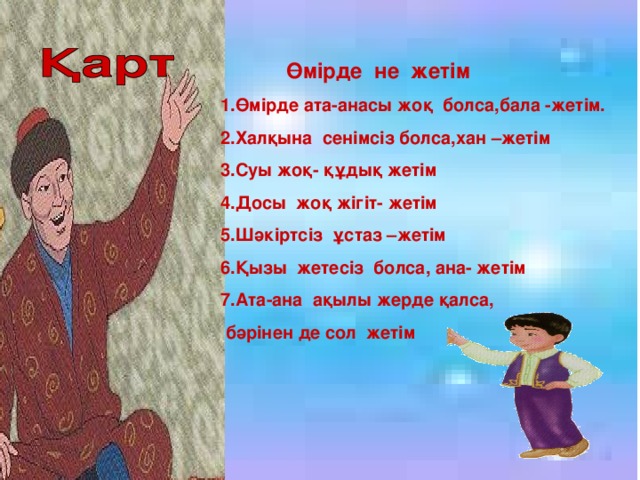 Өмірде не жетім 1.Өмірде ата-анасы жоқ болса,бала -жетім. 2.Халқына сенімсіз болса,хан –жетім 3.Суы жоқ- құдық жетім 4.Досы жоқ жігіт- жетім 5.Шәкіртсіз ұстаз –жетім 6.Қызы жетесіз болса, ана- жетім 7.Ата-ана ақылы жерде қалса,  бәрінен де сол жетім