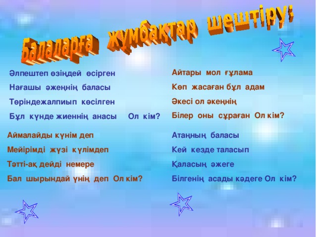 Айтары мол ғұлама Көп жасаған бұл адам Әкесі ол әкеңнің Білер оны сұраған Ол кім? Әлпештеп өзіңдей өсірген Нағашы әжеңнің баласы Төріндежалпиып көсілген Бұл күнде жиеннің анасы Ол кім? Аймалайды күнім деп Мейірімді жүзі күлімдеп Тәтті-ақ дейді немере Бал шырындай үнің деп Ол кім?  Атаңның баласы Кей кезде таласып Қаласың әжеге Білгенің асады кәдеге Ол кім?