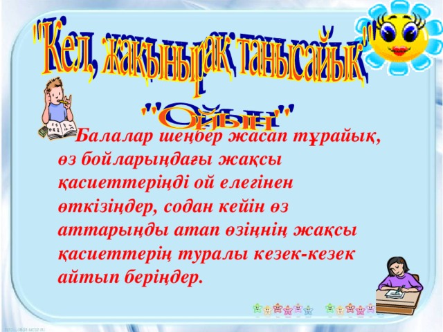 Балалар шеңбер жасап тұрайық, өз бойларыңдағы жақсы қасиеттеріңді ой елегінен өткізіңдер, содан кейін өз аттарыңды атап өзіңнің жақсы қасиеттерің туралы кезек-кезек айтып беріңдер.