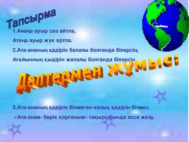 1.Анаңа ауыр сөз айтпа, Атаңа ауыр жүк артпа. 2.Ата-ананың қадірін балалы болғанда білерсің. Ағайынның қыдірін жалалы болғанда білерсің.     3.Ата-ананың қадірін білмеген-халық қадірін білмес.  «Ата-анам- берік қорғаным» тақырыбында эссе жазу.